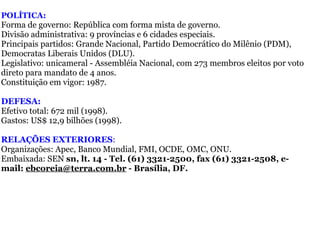 POLÍTICA: Forma de governo: República com forma mista de governo.  Divisão administrativa: 9 províncias e 6 cidades especiais.   Principais partidos: Grande Nacional, Partido Democrático do Milênio (PDM), Democratas Liberais Unidos (DLU).  Legislativo: unicameral - Assembléia Nacional, com 273 membros eleitos por voto direto para mandato de 4 anos.  Constituição em vigor: 1987.   DEFESA:  Efetivo total: 672 mil (1998).  Gastos: US$ 12,9 bilhões (1998). RELAÇÕES EXTERIORES :  Organizações: Apec, Banco Mundial, FMI, OCDE, OMC, ONU.  Embaixada: SEN  sn, lt. 14 - Tel. (61) 3321-2500, fax (61) 3321-2508, e-mail:  [email_address]  - Brasília, DF. 