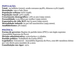 POPULAÇÃO: Total:   24 milhões (2000), sendo   coreanos 99,8%, chineses 0,2% (1996).   Densidade:  199,11 hab./km2.  População urbana:  60% (1998).  População rural:  40% (1998). Crescimento demográfico:  1,6% ao ano (1995-2000).  Fecundidade:  2,05 filhos por mulher (1995-2000).  Expectativa de vida M/F:  69/75 anos (1995-2000).  Mortalidade infantil:  22 por mil nascimentos (1995-2000).  Analfabetismo:  5% (1992). POLÍTICA: Forma de governo:  Regime de partido único (PTC) e um órgão supremo (Assembléia Suprema do Povo).  Divisão administrativa : 9 províncias e 2 cidades.  Partido político : Trabalhista da Coréia (PTC).  Legislativo : Unicameral - Assembléia Suprema do Povo, com 687 membros eleitos por voto direto para mandato de 5 anos.   Constituição em vigor : 1972.   