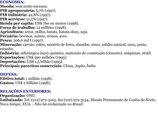 ECONOMIA:  Moeda:  won norte-coreano.     PIB agropecuária:  5,7% (1997).  PIB indústria:  42,8% (1997).  PIB serviços:  51,5% (1997).  Renda per capita:  US$ 760 ou menos (1998).  Força de trabalho:  12 milhões (1998).  Agricultura:  arroz, milho, batata, batata-doce, soja.  Pecuária:  bovinos, suínos, ovinos, aves.  Pesca:  306,6 mil t (1997).  Mineração:  carvão, cobre, minério de ferro, chumbo, zinco, asfalto natural, ouro, prata, estanho.  Indústria:  siderúrgica (aço), química, materiais de construção (cimento), máquinas, têxtil.  Exportações:  US$ 590 milhões (1995).  Importações:  US$ 1,5 bilhão (1995).  Principais parceiros comerciais:  China, Japão, Índia DEFESA:  Efetivo total:  1 milhão (1998).  Gastos:  US$ 2 bilhões (1998). RELAÇÕES EXTERIORES:  Organização:  ONU.  Embaixada:  Tel. (212) 972-3105, fax (212) 972-3154, Missão Permanente de Coréia do Norte, Nova Iorque, EUA. -  Não há embaixada no Brasil. 