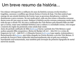 Um breve resumo da história... Um relance retrospectivo a milhares de anos da história coreana revela triunfos e tragédias, sucessos e conflitos que deram forma à Coreia de hoje. Um fato notável que emerge de um estudo histórico da Coreia é que os governos duradouros e estáveis dominavam o povo coreano. De um modo geral, cada um dos reinos e dinastias coreanas durou cerca de 500 anos ou mais. Embora a história escrita coreana começasse muito mais cedo do que o século VII, foi com a unificação dos Três Reinos pela dinastia Silla em 668 que a Coreia, como uma entidade histórica com a cultura e a sociedade coesas, veio ocupar a maioria da região da península como ainda hoje existe. Antes do período unificado de Silla ( 668 - 935 ) havia o período dos Três Reinos o qual acabou quando Silla conquistou o Reino de Baekje (18 A.C. - 660 D.C.) e o reino de Goguryeo (37 A.C. - 668 D.C.). A Dinastia Goryeo ( 918 - 1392 ) que seguiu, testemunhou o florescimento do Budismo , que tinha chegado na Coreia durante a era dos Três Reinos. O período de Goryeo é bem conhecido internacionalmente não só pela sua cerâmica marchetada azul-acinzentada, mas também pela invenção da primeira tipografia de metal móvel do mundo. 
