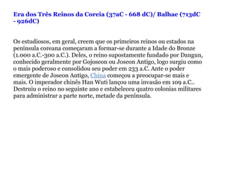 Era dos Três Reinos da Coreia (37aC - 668 dC)/ Balhae (713dC - 926dC)   Os estudiosos, em geral, creem que os primeiros reinos ou estados na península coreana começaram a formar-se durante a Idade do Bronze (1.000 a.C.-300 a.C.). Deles, o reino supostamente fundado por Dangun, conhecido geralmente por Gojoseon ou Joseon Antigo, logo surgiu como o mais poderoso e consolidou seu poder em 233 a.C. Ante o poder emergente de Joseon Antigo,  China  começou a preocupar-se mais e mais. O imperador chinês Han Wuti lançou uma invasão em 109 a.C.. Destruiu o reino no seguinte ano e estabeleceu quatro colonias militares para administrar a parte norte, metade da península.   