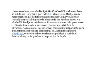Um novo reino chamado Baekje(18 a.C.-660 d.C) se desenvolveu ao sul do rio Hanggang, parte de  Seúl  atual. Os de Baekje eram mais pacíficos que os ferozes guerreirros de Goguryeo. Eles se trasladaram ao sul fugindo da ameaça de sua rival ao norte. No século ¥³, Baekje se estabeleceu firme como um estado próspero e civilizado, fazendo intenso comércio com seus vizinhos de ultramar. Na realidade, Baekje serviu como ponte importante para a transmissão da cultura continental do Japón: lhes passou o  budismo , escritura chinesa e sistemas políticos e sociais. O doutor Wang In foi professor do príncipe de Japão. 