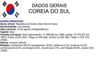 DADOS GERAIS COREIA DO SUL DADOS PRINCIPAIS: Nome oficial:  República da Coréia  (Dae Hanmin Guk).   Nacionalidade:  sul-coreana.  Data nacional:  15 de agosto (Independência). Capital:  Seul.  Cidades principais:  Seul (aglomerado: 11.768.000 em 1996; cidade: 10.776.201 em 1991), Pusan (3.814.325), Taegu (2.449.420), Inch'on (2.308.188), Taljon (1.272.121) (1995). Idioma:  coreano (oficial).  Religião:  cristianismo 26,5% (protestantes 19,8%, católicos 6,7%), budismo 23,3%, confucionismo 0,4%, wonbulgyo 0,2%, chundo kyo 0,1%, sem filiação 48,9%, outras 0,6% (1995). 