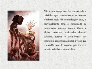 • Não é por acaso que foi considerada a
caixinha que revolucionou o mundo.
Nenhum meio de comunicação teve, e
provavelmente terá, a capacidade de
movimentar massas, incutir ideais e
ideias, construir sociedades destruir
culturas, formar e desinformar por
lobotomia consensual, mudar a visão que
o cidadão tem do mundo, por trazer o
mundo à distância de um click.
 