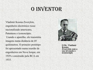 o inventor
Vladimir Kosma Zworykin,
engenheiro electrónico russo
nacionalizado americano,
Patenteou o iconoscópio.
Usando o aparelho, ele transmitiu
imagens numa distância de 45
quilómetros. O primeiro protótipo
foi apresentado numa reunião de
engenheiros em Nova Iorque, em
1929 e construído pela RCA em
1933.
O Dr. Vladimir
Kosma
Zworykin com a
sua invenção o
iconoscópio
 
