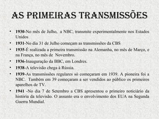 As primeirAs trAnsmissões
• 1930-No mês de Julho, a NBC, transmite experimentalmente nos Estados
Unidos
• 1931-No dia 31 de Julho começam as transmissões da CBS
• 1935-É realizada a primeira transmissão na Alemanha, no mês de Março, e
na França, no mês de Novembro.
• 1936-Inauguração da BBC, em Londres.
• 1938-A televisão chega à Rússia.
• 1939-As transmissões regulares só começaram em 1939. A pioneira foi a
NBC. Também em 39 começaram a ser vendidos ao público os primeiros
aparelhos de TV.
• 1941 -No dia 7 de Setembro a CBS apresentou o primeiro noticiário da
história da televisão. O assunto era o envolvimento dos EUA na Segunda
Guerra Mundial.
 