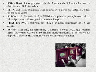 • 1950-O Brasil foi o primeiro país da América do Sul a implementar a
televisão, em 18 de Setembro
• 1951-A CBS foi a primeira a levar ao ar a TV a cores nos Estados Unidos.
Foi em 12 de Junho.
• 1955-Em 12 de Maio de 1955, a WNBT fez a primeira gravação mundial em
videoteipe, usando fita magnética de som e imagem.
• 1962 -Em 1962 é realizada nos EUA a primeira transmissão de TV via
satélite.
• 1967-Foi inventado, na Alemanha, o sistema a cores PAL, que resolvia
alguns problemas existentes no sistema norte-americano, e na França foi
adoptado o sistema SECAM (Séquentielle Couleur à Memóire).
 