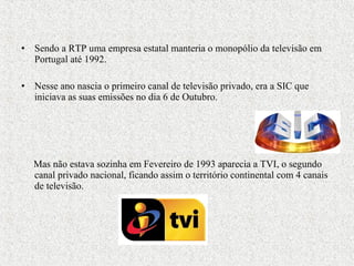 • Sendo a RTP uma empresa estatal manteria o monopólio da televisão em
Portugal até 1992.
• Nesse ano nascia o primeiro canal de televisão privado, era a SIC que
iniciava as suas emissões no dia 6 de Outubro.
Mas não estava sozinha em Fevereiro de 1993 aparecia a TVI, o segundo
canal privado nacional, ficando assim o território continental com 4 canais
de televisão.
 
