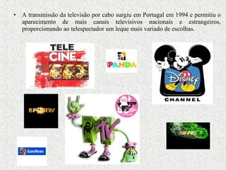 • A transmissão da televisão por cabo surgiu em Portugal em 1994 e permitiu o
aparecimento de mais canais televisivos nacionais e estrangeiros,
proporcionando ao telespectador um leque mais variado de escolhas.
 