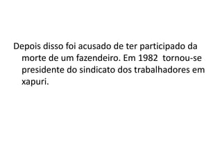 Depois disso foi acusado de ter participado da
morte de um fazendeiro. Em 1982 tornou-se
presidente do sindicato dos trabalhadores em
xapuri.
 