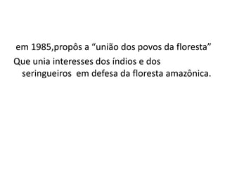 em 1985,propôs a “união dos povos da floresta”
Que unia interesses dos índios e dos
seringueiros em defesa da floresta amazônica.
 
