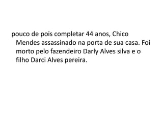 pouco de pois completar 44 anos, Chico
Mendes assassinado na porta de sua casa. Foi
morto pelo fazendeiro Darly Alves silva e o
filho Darci Alves pereira.
 