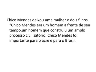 Chico Mendes deixou uma mulher e dois filhos.
“Chico Mendes era um homem a frente de seu
tempo,um homem que construiu um amplo
processo civilizatório. Chico Mendes foi
importante para o acre e para o Brasil.
 