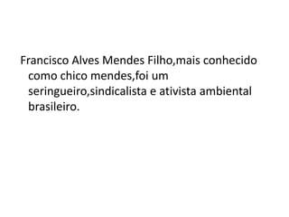 Francisco Alves Mendes Filho,mais conhecido
como chico mendes,foi um
seringueiro,sindicalista e ativista ambiental
brasileiro.
 