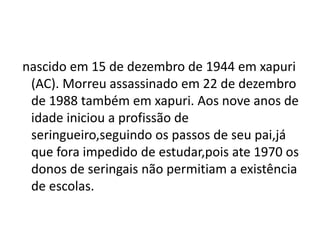 nascido em 15 de dezembro de 1944 em xapuri
(AC). Morreu assassinado em 22 de dezembro
de 1988 também em xapuri. Aos nove anos de
idade iniciou a profissão de
seringueiro,seguindo os passos de seu pai,já
que fora impedido de estudar,pois ate 1970 os
donos de seringais não permitiam a existência
de escolas.
 