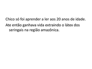 Chico só foi aprender a ler aos 20 anos de idade.
Ate então ganhava vida extraindo o látex dos
seringais na região amazônica.
 