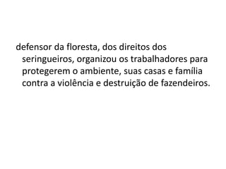 defensor da floresta, dos direitos dos
seringueiros, organizou os trabalhadores para
protegerem o ambiente, suas casas e família
contra a violência e destruição de fazendeiros.
 