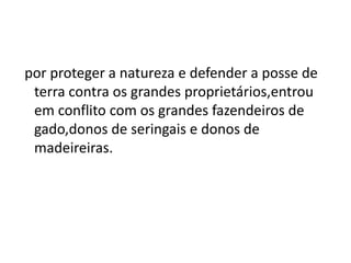 por proteger a natureza e defender a posse de
terra contra os grandes proprietários,entrou
em conflito com os grandes fazendeiros de
gado,donos de seringais e donos de
madeireiras.
 