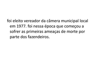 foi eleito vereador da câmera municipal local
em 1977. foi nessa época que começou a
sofrer as primeiras ameaças de morte por
parte dos fazendeiros.
 