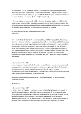 Em julho de 1922, a Liga das Nações confiou à Grã-Bretanha o mandato sobre a Palestina
(nome pelo qual o país era designado na época). Reconhecendo a "ligação histórica do povo
judeu com a Palestina", recomendava que a Grã-Bretanha facilitasse o estabelecimento de um
lar nacional judaico na Palestina - Eretz Israel (Terra de Israel).
Dois meses depois, em setembro de 1922, o Conselho da Liga das Nações e a Grã-Bretanha
decidiram que as estimulações destinadas ao estabelecimento deste lar nacional judaico não
seriam aplicadas à região situada a leste do Rio Jordão, cuja área constituía os 3/4 do território
do Mandato - e que mais tarde tornou-se o Reino Hashemita da Jordânia.
O Estado de Israel -Declaração de Independência/ 1948
Ben Gurion
Com a resolução da ONU de 19 de novembro de 1947, em 14 de maio de 1948, data em que
terminou o Mandato Britânico, a população judaica na Terra de Israel era de 650.000 pessoas,
formando uma comunidade organizada, com instituições políticas, sociais e econômicas bem
desenvolvidas - de fato, uma nação em todos os sentidos, e um estado ao qual só faltava o
nome, porém opondo-se ao estabelecimento do novo Estado os países árabes lançaram-se
num ataque de várias frentes, dando origem à Guerra da Independência em 1948 - 1949, que
defendeu a soberania que havia acabado de reconquistar. Com o fim da guerra, Israel
concentrou seus esforços na construção do Estado pelo qual o povo tinha lutado tão longa e
arduamente.
A Guerra dos Seis Dias - 1967
As esperanças por mais uma década de relativa tranquilidade se esvaneceram com a escalada
dos ataques terroristas árabes através das fronteiras como Egito e a Jordânia. Ao fim de seis
dias de combates, os núcleos populacionais do norte do país ficavam livres do
bombardeamento sírio, que durara 19 anos; a passagem de navios israelenses e com destino a
Israel, através do Estreito de Tiran estava assegurada.
Jerusalém, que estivera dividida entre Israel e Jordânia desde 1949, foi reunificada sob a
autoridade de Israel.
Moshe Dayan
A Guerra de Iom Kipur - 1973
A relativa calma ao longo das fronteiras terminou no Dia da Expiação, o dia mais sagrado do
calendário judaico, quando o Egito e a Síria lançaram um ataque de surpresa coordenado
contra Israel (6 de outubro de 1973). Durante as três semanas seguintes, as Forças de Defesa
de Israel mudaram o rumo da batalha e repeliram os ataques. Dois anos de difíceis
negociações entre Israel e o Egito e entre Israel e a Síria resultaram em acordos de separação
de tropas, pelos quais Israel se retirou de parte dos territórios conquistados na guerra.
 
