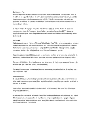 Da Guerra à Paz
Embora a guerra de 1973 tenha custado a Israel um ano de seu PNB, a economia já tinha se
recobrado na segunda metade de 1974. Os investimentos estrangeiros cresceram, e quando
Israel se tornou um membro associado do MCE (1975), abriram-se novos mercados aos
produtos israelenses. O turismo incrementou e o número anual de visitantes ultrapassou o
marco de um milhão.
O círculo vicioso da rejeição por parte dos árabes a todos os apelos de paz de Israel foi
rompido com visita do Presidente Anuar Sadat a Jerusalém (novembro 1977), à qual se
seguiram negociações entre o Egito e Israel que culminaram com os acordos de Camp David
(setembro).
Século XXI
Após o assassinato do Primeiro-Ministro Ytzhak Rabin (Nov/95), o governo, de acordo com seu
direito de nomear um dos ministros (neste caso, obrigatoriamente um membro do Knesset -
Parlamento Israelense) para exercer o cargo de Primeiro Ministro até as próximas eleições -
nomeou o Ministro das Relações Exteriores Shimon Peres a esta função.
As eleições de maio de 1996 trouxeram ao poder uma coalizão governamental constituída de
elementos nacionalistas, religiosos e centristas, chefiada por Benjamin Netanyahu do Likud.
Porque o SENHOR teu Deus te põe numa boa terra, terra de ribeiros de águas, de fontes, e de
mananciais, que saem dos vales e das montanhas;
Terra de trigo e cevada, e de vides e figueiras, e romeiras; terra de oliveiras, de azeite e mel.
Deuteronômio 8:7-8
Israel Moderno
O século XXI trouxe uma era de progresso que Israel soube aproveitar. Desenvolvimento em
diversas áreas mostraram a capacidade tecnológica, bélica e política que mantém Israel sob os
olhares do mundo.
Os conflitos continuam em várias partes do país, principalmente por causa das diferenças
religiosas e territoriais.
A declaração da cidade de Jerusalém como capital de Israel também cria polêmicas no Oriente
Médio e demais países ao redor do mundo, mas ninguém pode discutir a ligação religiosa
daquele pequeno pedaço de terra com o povo judeu. Assim, contrariando a todos mantemos
Jerusalém indivisível e israelense.
 