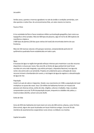 Jerusalém
Verões secos, quentes e invernos agradáveis no vale do Jordão e condições semiáridas, com
dias quentes e noites frias. Ao sul encontramos Eilat, um oásis mesmo no inverno.
Fauna e Flora
A rica variedade da flora e fauna israelense reflete sua localização geográfica, bem como sua
topografia e clima variados. Mais de 500 tipos de pássaros, algo em torno de 200 espécies de
mamíferos e répteis e
2 600 tipos de plantas (150 das quais nativas de Israel) são encontradas dentro de suas
fronteiras.
Mais de 150 reservas naturais e 65 parques nacionais, compreendendo perto de mil
quilômetros quadrados foram estabelecidos em todo o país.
Água
A escassez de água na região tem gerado esforços intensos para maximizar o uso dos recursos
disponíveis e a busca por novos. Nos anos 60, as fontes de água potável de Israel foram
reunidas em uma rede integrada, cuja artéria principal, o Aqueduto Nacional, traz água do
norte e do centro até o sul semiárido. Projetos em andamento para a utilização de novos
recursos incluem o bombardeio de nuvens, a reciclagem da água de esgotos e a dessalinização
da água do mar.
População
Israel é um país de sabra e imigrantes. Desde o seu nascimento em 1948, a população de Israel
multiplicou-se quase dez vezes. Seus 7,8 milhões de habitantes formam um mosaico de
pessoas com diversas etnias, estilos de vida, religiões, culturas e tradições. Hoje, os judeus
compreendem cerca de 75,4% da população do país, enquanto os cidadãos não judeus, a
maioria árabes (20,5%), somam cerca de 24,6%.
Estilo de Vida
Cerca de 92% dos habitantes de Israel vivem em cerca de 200 centros urbanos, como Tel Aviv
(foto acima), alguns dos quais localizados em locais históricos antigos. Cerca de 5% são
membros de assentamentos cooperativos rurais únicos: os kibbutz e os moshav.
Capital Jerusalém
 