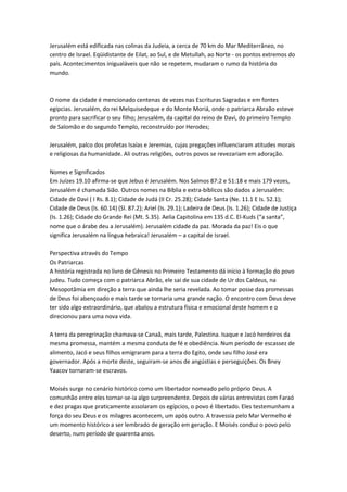 Jerusalém está edificada nas colinas da Judeia, a cerca de 70 km do Mar Mediterrâneo, no
centro de Israel. Eqüidistante de Eilat, ao Sul, e de Metullah, ao Norte - os pontos extremos do
país. Acontecimentos inigualáveis que não se repetem, mudaram o rumo da história do
mundo.
O nome da cidade é mencionado centenas de vezes nas Escrituras Sagradas e em fontes
egípcias. Jerusalém, do rei Melquisedeque e do Monte Moriá, onde o patriarca Abraão esteve
pronto para sacrificar o seu filho; Jerusalém, da capital do reino de Davi, do primeiro Templo
de Salomão e do segundo Templo, reconstruído por Herodes;
Jerusalém, palco dos profetas Isaías e Jeremias, cujas pregações influenciaram atitudes morais
e religiosas da humanidade. Ali outras religiões, outros povos se revezariam em adoração.
Nomes e Significados
Em Juízes 19.10 afirma-se que Jebus é Jerusalém. Nos Salmos 87:2 e 51:18 e mais 179 vezes,
Jerusalém é chamada Sião. Outros nomes na Bíblia e extra-bíblicos são dados a Jerusalém:
Cidade de Davi ( I Rs. 8.1); Cidade de Judá (II Cr. 25.28); Cidade Santa (Ne. 11.1 E Is. 52.1);
Cidade de Deus (Is. 60.14) (Sl. 87.2); Ariel (Is. 29.1); Ladeira de Deus (Is. 1.26); Cidade de Justiça
(Is. 1.26); Cidade do Grande Rei (Mt. 5.35). Aelia Capitolina em 135 d.C. El-Kuds (“a santa”,
nome que o árabe deu a Jerusalém). Jerusalém cidade da paz. Morada da paz! Eis o que
significa Jerusalém na língua hebraica! Jerusalém – a capital de Israel.
Perspectiva através do Tempo
Os Patriarcas
A história registrada no livro de Gênesis no Primeiro Testamento dá início à formação do povo
judeu. Tudo começa com o patriarca Abrão, ele sai de sua cidade de Ur dos Caldeus, na
Mesopotâmia em direção a terra que ainda lhe seria revelada. Ao tomar posse das promessas
de Deus foi abençoado e mais tarde se tornaria uma grande nação. O encontro com Deus deve
ter sido algo extraordinário, que abalou a estrutura física e emocional deste homem e o
direcionou para uma nova vida.
A terra da peregrinação chamava-se Canaã, mais tarde, Palestina. Isaque e Jacó herdeiros da
mesma promessa, mantém a mesma conduta de fé e obediência. Num período de escassez de
alimento, Jacó e seus filhos emigraram para a terra do Egito, onde seu filho José era
governador. Após a morte deste, seguiram-se anos de angústias e perseguições. Os Bney
Yaacov tornaram-se escravos.
Moisés surge no cenário histórico como um libertador nomeado pelo próprio Deus. A
comunhão entre eles tornar-se-ia algo surpreendente. Depois de várias entrevistas com Faraó
e dez pragas que praticamente assolaram os egípcios, o povo é libertado. Eles testemunham a
força do seu Deus e os milagres acontecem, um após outro. A travessia pelo Mar Vermelho é
um momento histórico a ser lembrado de geração em geração. E Moisés conduz o povo pelo
deserto, num período de quarenta anos.
 
