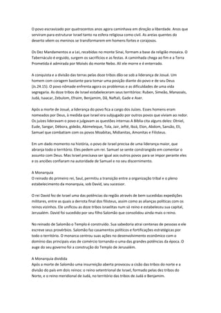 O povo escravizado por quatrocentos anos agora caminhava em direção a liberdade. Anos que
serviram para estruturar Israel tanto na esfera religiosa como civil. As areias quentes do
deserto vêem os meninos se transformarem em homens fortes e corajosos.
Os Dez Mandamentos e a Lei, recebidas no monte Sinai, formam a base da religião mosaica. O
Tabernáculo é erguido, surgem os sacrifícios e as festas. A caminhada chega ao fim e a Terra
Prometida é admirada por Moisés do monte Nebo. Ali ele morre e é enterrado.
A conquista e a divisão das terras pelas doze tribos dão-se sob a liderança de Josué. Um
homem com coragem bastante para tomar uma posição diante do povo e de seu Deus
(Js.24.15). O povo nômade enfrenta agora os problemas e as dificuldades de uma vida
segregaria. As doze tribos de Israel estabeleceram seus territórios: Ruben, Simeão, Manassés,
Judá, Isaacar, Zebulom, Efraim, Benjamim, Dã, Naftali, Gade e Aser.
Após a morte de Josué, a liderança do povo fica a cargo dos Juízes. Esses homens eram
nomeados por Deus, à medida que Israel era subjugado por outros povos que viviam ao redor.
Os juízes lideravam o povo e julgavam as questões internas A Bíblia cita alguns deles: Otniel,
Eude, Sangar, Débora, gideão, Abimeleque, Tola, Jair, Jefté, Ibzá, Elon, Abdom, Sansão, Eli,
Samuel que combatiam com os povos Moabitas, Midianitas, Amonitas e Filisteus.
Em um dado momento na história, o povo de Israel precisa de uma liderança maior, que
abranja todo o território. Eles pedem um rei. Samuel se sente constrangido em comentar o
assunto com Deus. Mas Israel precisava ser igual aos outros povos para se impor perante eles
e os anciões confiaram na autoridade de Samuel e no seu discernimento.
A Monarquia
O reinado do primeiro rei, Saul, permitiu a transição entre a organização tribal e o pleno
estabelecimento da monarquia, sob David, seu sucessor.
O rei David fez de Israel uma das potências da região através de bem sucedidas expedições
militares, entre as quais a derrota final dos filisteus, assim como as alianças políticas com os
reinos vizinhos. Ele unificou as doze tribos israelitas num só reino e estabeleceu sua capital,
Jerusalém. David foi sucedido por seu filho Salomão que consolidou ainda mais o reino.
No reinado de Salomão o Templo é construído. Sua sabedoria atrai centenas de pessoas e ele
escreve seus provérbios. Salomão faz casamentos políticos e fortificações estratégicas por
todo o território. O monarca centrou suas ações no desenvolvimento econômico com o
domínio das principais vias de comércio tornando-o uma das grandes potências da época. O
auge do seu governo foi a construção do Templo de Jerusalém.
A Monarquia dividida
Após a morte de Salomão uma insurreição aberta provocou a cisão das tribos do norte e a
divisão do país em dois reinos: o reino setentrional de Israel, formado pelas dez tribos do
Norte, e o reino meridional de Judá, no território das tribos de Judá e Benjamim.
 
