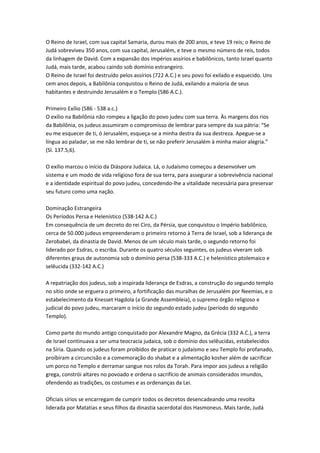 O Reino de Israel, com sua capital Samaria, durou mais de 200 anos, e teve 19 reis; o Reino de
Judá sobreviveu 350 anos, com sua capital, Jerusalém, e teve o mesmo número de reis, todos
da linhagem de David. Com a expansão dos impérios assírios e babilônicos, tanto Israel quanto
Judá, mais tarde, acabou caindo sob domínio estrangeiro.
O Reino de Israel foi destruído pelos assírios (722 A.C.) e seu povo foi exilado e esquecido. Uns
cem anos depois, a Babilônia conquistou o Reino de Judá, exilando a maioria de seus
habitantes e destruindo Jerusalém e o Templo (586 A.C.).
Primeiro Exílio (586 - 538 a.c.)
O exílio na Babilônia não rompeu a ligação do povo judeu com sua terra. Às margens dos rios
da Babilônia, os judeus assumiram o compromisso de lembrar para sempre da sua pátria: “Se
eu me esquecer de ti, ó Jerusalém, esqueça-se a minha destra da sua destreza. Apegue-se a
língua ao paladar, se me não lembrar de ti, se não preferir Jerusalém à minha maior alegria.”
(Sl. 137.5,6).
O exílio marcou o início da Diáspora Judaica. Lá, o Judaísmo começou a desenvolver um
sistema e um modo de vida religioso fora de sua terra, para assegurar a sobrevivência nacional
e a identidade espiritual do povo judeu, concedendo-lhe a vitalidade necessária para preservar
seu futuro como uma nação.
Dominação Estrangeira
Os Períodos Persa e Helenístico (538-142 A.C.)
Em consequência de um decreto do rei Ciro, da Pérsia, que conquistou o Império babilônico,
cerca de 50.000 judeus empreenderam o primeiro retorno à Terra de Israel, sob a liderança de
Zerobabel, da dinastia de David. Menos de um século mais tarde, o segundo retorno foi
liderado por Esdras, o escriba. Durante os quatro séculos seguintes, os judeus viveram sob
diferentes graus de autonomia sob o domínio persa (538-333 A.C.) e helenístico ptolemaico e
selêucida (332-142 A.C.)
A repatriação dos judeus, sob a inspirada liderança de Esdras, a construção do segundo templo
no sítio onde se erguera o primeiro, a fortificação das muralhas de Jerusalém por Neemias, e o
estabelecimento da Knesset Hagdola (a Grande Assembleia), o supremo órgão religioso e
judicial do povo judeu, marcaram o início do segundo estado judeu (período do segundo
Templo).
Como parte do mundo antigo conquistado por Alexandre Magno, da Grécia (332 A.C.), a terra
de Israel continuava a ser uma teocracia judaica, sob o domínio dos selêucidas, estabelecidos
na Síria. Quando os judeus foram proibidos de praticar o judaísmo e seu Templo foi profanado,
proíbiram a circuncisão e a comemoração do shabat e a alimentação kosher além de sacrificar
um porco no Templo e derramar sangue nos rolos da Torah. Para impor aos judeus a religião
grega, constrói altares no povoado e ordena o sacrifício de animais considerados imundos,
ofendendo as tradições, os costumes e as ordenanças da Lei.
Oficiais sírios se encarregam de cumprir todos os decretos desencadeando uma revolta
liderada por Matatias e seus filhos da dinastia sacerdotal dos Hasmoneus. Mais tarde, Judá
 