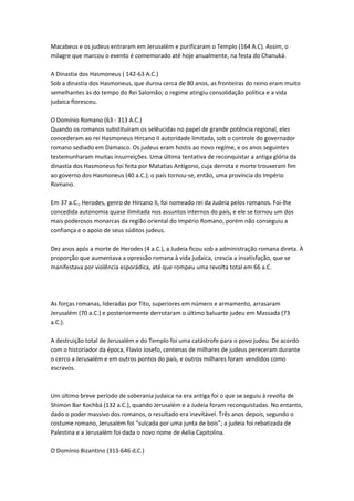 Macabeus e os judeus entraram em Jerusalém e purificaram o Templo (164 A.C). Assim, o
milagre que marcou o evento é comemorado até hoje anualmente, na festa do Chanuká.
A Dinastia dos Hasmoneus ( 142-63 A.C.)
Sob a dinastia dos Hasmoneus, que durou cerca de 80 anos, as fronteiras do reino eram muito
semelhantes às do tempo do Rei Salomão; o regime atingiu consolidação política e a vida
judaica floresceu.
O Domínio Romano (63 - 313 A.C.)
Quando os romanos substituíram os selêucidas no papel de grande potência regional, eles
concederam ao rei Hasmoneus Hircano II autoridade limitada, sob o controle do governador
romano sediado em Damasco. Os judeus eram hostis ao novo regime, e os anos seguintes
testemunharam muitas insurreições. Uma última tentativa de reconquistar a antiga glória da
dinastia dos Hasmoneus foi feita por Matatias Antígono, cuja derrota e morte trouxeram fim
ao governo dos Hasmoneus (40 a.C.); o país tornou-se, então, uma província do Império
Romano.
Em 37 a.C., Herodes, genro de Hircano II, foi nomeado rei da Judeia pelos romanos. Foi-lhe
concedida autonomia quase ilimitada nos assuntos internos do país, e ele se tornou um dos
mais poderosos monarcas da região oriental do Império Romano, porém não conseguiu a
confiança e o apoio de seus súditos judeus.
Dez anos após a morte de Herodes (4 a.C.), a Judeia ficou sob a administração romana direta. À
proporção que aumentava a opressão romana à vida judaica, crescia a insatisfação, que se
manifestava por violência esporádica, até que rompeu uma revolta total em 66 a.C.
As forças romanas, lideradas por Tito, superiores em número e armamento, arrasaram
Jerusalém (70 a.C.) e posteriormente derrotaram o último baluarte judeu em Massada (73
a.C.).
A destruição total de Jerusalém e do Templo foi uma catástrofe para o povo judeu. De acordo
com o historiador da época, Flavio Josefo, centenas de milhares de judeus pereceram durante
o cerco a Jerusalém e em outros pontos do país, e outros milhares foram vendidos como
escravos.
Um último breve período de soberania judaica na era antiga foi o que se seguiu à revolta de
Shimon Bar Kochbá (132 a.C.), quando Jerusalém e a Judeia foram reconquistadas. No entanto,
dado o poder massivo dos romanos, o resultado era inevitável. Três anos depois, segundo o
costume romano, Jerusalém foi “sulcada por uma junta de bois”; a judeia foi rebatizada de
Palestina e a Jerusalém foi dada o novo nome de Aelia Capitolina.
O Domínio Bizantino (313-646 d.C.)
 