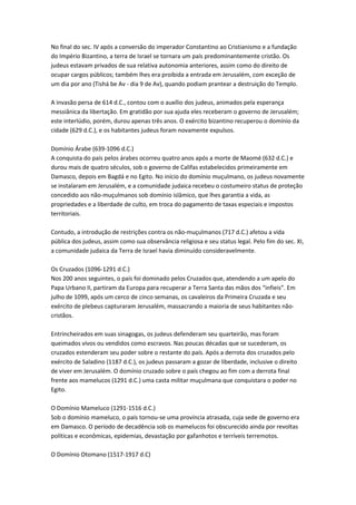 No final do sec. IV após a conversão do imperador Constantino ao Cristianismo e a fundação
do Império Bizantino, a terra de Israel se tornara um país predominantemente cristão. Os
judeus estavam privados de sua relativa autonomia anteriores, assim como do direito de
ocupar cargos públicos; também lhes era proibida a entrada em Jerusalém, com exceção de
um dia por ano (Tishá be Av - dia 9 de Av), quando podiam prantear a destruição do Templo.
A invasão persa de 614 d.C., contou com o auxílio dos judeus, animados pela esperança
messiânica da libertação. Em gratidão por sua ajuda eles receberam o governo de Jerusalém;
este interlúdio, porém, durou apenas três anos. O exército bizantino recuperou o domínio da
cidade (629 d.C.), e os habitantes judeus foram novamente expulsos.
Domínio Árabe (639-1096 d.C.)
A conquista do país pelos árabes ocorreu quatro anos após a morte de Maomé (632 d.C.) e
durou mais de quatro séculos, sob o governo de Califas estabelecidos primeiramente em
Damasco, depois em Bagdá e no Egito. No início do domínio muçulmano, os judeus novamente
se instalaram em Jerusalém, e a comunidade judaica recebeu o costumeiro status de proteção
concedido aos não-muçulmanos sob domínio islâmico, que lhes garantia a vida, as
propriedades e a liberdade de culto, em troca do pagamento de taxas especiais e impostos
territoriais.
Contudo, a introdução de restrições contra os não-muçulmanos (717 d.C.) afetou a vida
pública dos judeus, assim como sua observância religiosa e seu status legal. Pelo fim do sec. XI,
a comunidade judaica da Terra de Israel havia diminuído consideravelmente.
Os Cruzados (1096-1291 d.C.)
Nos 200 anos seguintes, o país foi dominado pelos Cruzados que, atendendo a um apelo do
Papa Urbano II, partiram da Europa para recuperar a Terra Santa das mãos dos “infieis”. Em
julho de 1099, após um cerco de cinco semanas, os cavaleiros da Primeira Cruzada e seu
exército de plebeus capturaram Jerusalém, massacrando a maioria de seus habitantes não-
cristãos.
Entrincheirados em suas sinagogas, os judeus defenderam seu quarteirão, mas foram
queimados vivos ou vendidos como escravos. Nas poucas décadas que se sucederam, os
cruzados estenderam seu poder sobre o restante do país. Após a derrota dos cruzados pelo
exército de Saladino (1187 d.C.), os judeus passaram a gozar de liberdade, inclusive o direito
de viver em Jerusalém. O domínio cruzado sobre o país chegou ao fim com a derrota final
frente aos mamelucos (1291 d.C.) uma casta militar muçulmana que conquistara o poder no
Egito.
O Domínio Mameluco (1291-1516 d.C.)
Sob o domínio mameluco, o país tornou-se uma província atrasada, cuja sede de governo era
em Damasco. O período de decadência sob os mamelucos foi obscurecido ainda por revoltas
políticas e econômicas, epidemias, devastação por gafanhotos e terríveis terremotos.
O Domínio Otomano (1517-1917 d.C)
 