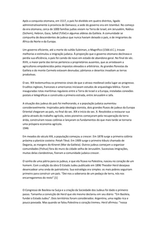 Após a conquista otomana, em 1517, o país foi dividido em quatro distritos, ligado
administrativamente à província de Damasco; a sede do governo era em Istambul. No começo
da era otomana, cerca de 1000 famílias judias viviam na Terra de Israel, em Jerusalém, Nablus
(Sichem), Hebron, Gaza, Safed (Tzfat) e algumas aldeias da Galileia. A comunidade se
compunha de descendentes de judeus que nunca haviam deixado o país, e de imigrantes da
África do Norte e da Europa.
Um governo eficiente, até a morte do sultão Suleiman, o Magnífico (1566 d.C.), trouxe
melhorias e estimulou a imigração judaica. À proporção que o governo otomano declinava e
perdia sua eficiência, o país foi caindo de novo em estado de abandono geral. No final do séc.
XVIII, a maior parte das terras pertencia a proprietários ausentes, que as arredavam a
agricultores empobrecidos pelos impostos elevados e arbitrários. As grandes florestas da
Galileia e do monte Carmelo estavam desnudas; pântanos e desertos invadiam as terras
produtivas.
O sec. XIX testemunhou os primeiros sinais de que o atraso medieval cedia lugar ao progresso.
Eruditos ingleses, franceses e americanos iniciavam estudos de arqueologia bíblica. Foram
inauguradas rotas marítimas regulares entre a Terra de Israel e a Europa, instaladas conexões
postais e telegráficas e construída a primeira estrada, entre Jerusalém e Jafa.
A situação dos judeus do país foi melhorando, e a população judaica aumentou
consideravelmente. Inspirados pela ideologia sionista, dois grandes fluxos de judeus da Europa
Oriental chegaram ao país, no final do sec. XIX e início do sec. X. Resolvidos a restaurar sua
pátria através do trabalho agrícola, estes pioneiros começaram pela recuperação da terra
árida, construíram novas colônias e lançaram os fundamentos do que mais tarde se tornaria
uma próspera economia agrícola.
1946
Em meados do século XIX, a população começou a crescer. Em 1878 surge a primeira colônia
próxima a planície costeira: Petah Tikvá. Em 1909 surge o primeiro kibutz chamado de
Degania, as margens do Kineret (Mar da Galileia). Outros judeus começam a organizar
comunidades (Yishuv) fora do muro da cidade velha de Jerusalém. Sucessivas imigrações,
muitas delas clandestinas, fizeram a comunidade judaica crescer.
O sonho de uma pátria para os judeus, e que ela ficava na Palestina, nasceu no coração de um
homem. Com a edição da obra O Estado Judeu publicado em 1896 Theodor Herzl desejava
desencadear uma onda de patriotismo. Sua estratégia era simples: os mais pobres seguiriam
primeiro para construir um país. “Dei-nos a soberania de um pedaço de terra, nós nos
encarregaremos do resto”.[1]
O Congresso de Basileia na Suíça e a criação da Sociedade dos Judeus foi dado o primeiro
passo. Tamanha a convicção de Herzl que ele mesmo declarou em seu diário: “Em Basileia,
fundei o Estado Judeu”. Dois territórios foram considerados: Argentina, uma região rica e
pouco povoada. Mas quando se falou Palestina o coração tremeu. Herzl afirmou: “nossa
 