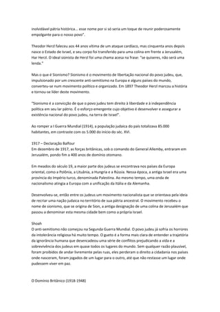inolvidável pátria histórica... esse nome por si só seria um toque de reunir poderosamente
empolgante para o nosso povo”.
Theodor Herzl faleceu aos 44 anos vítima de um ataque cardíaco, mas cinquenta anos depois
nasce o Estado de Israel, e seu corpo foi transferido para uma colina em frente a Jerusalém,
Har Herzl. O ideal sionista de Herzl foi uma chama acesa na frase: “se quiseres, não será uma
lenda.”
Mas o que é Sionismo? Sionismo é o movimento de libertação nacional do povo judeu, que,
impulsionado por um crescente anti-semitismo na Europa e alguns países do mundo,
converteu-se num movimento político e organizado. Em 1897 Theodor Herzl marcou a história
e tornou-se líder deste movimento.
“Sionismo é a convicção de que o povo judeu tem direito à liberdade e à independência
política em seu lar pátrio. É o esforço emergente cujo objetivo é desenvolver e assegurar a
existência nacional do povo judeu, na terra de Israel”.
Ao romper a I Guerra Mundial (1914), a população judaica do país totalizava 85.000
habitantes, em contraste com os 5.000 do início do séc. XVI.
1917 – Declaração Balfour
Em dezembro de 1917, as forças britânicas, sob o comando do General Allemby, entraram em
Jerusalém, pondo fim a 400 anos de domínio otomano.
Em meados do século 19, a maior parte dos judeus se encontrava nos países da Europa
oriental, como a Polônia, a Lituânia, a Hungria e a Rússia. Nessa época, a antiga Israel era uma
província do Império turco, denominada Palestina. Ao mesmo tempo, uma onda de
nacionalismo atingia a Europa com a unificação da Itália e da Alemanha.
Desenvolveu-se, então entre os judeus um movimento nacionalista que se orientava pela ideia
de recriar uma nação judaica no território de sua pátria ancestral. O movimento recebeu o
nome de sionismo, que se origina de Sion, a antiga designação de uma colina de Jerusalém que
passou a denominar esta mesma cidade bem como a própria Israel.
Shoah
O anti-semitismo não começou na Segunda Guerra Mundial. O povo judeu já sofria os horrores
da intolerância religiosa há muito tempo. O gueto é a forma mais clara de entender a trajetória
da ignorância humana que desencadeou uma série de conflitos prejudicando a vida e a
sobrevivência dos judeus em quase todos os lugares do mundo. Sem qualquer razão plausível,
foram proibidos de andar livremente pelas ruas, eles perderam o direito a cidadania nos países
onde nasceram, foram jogados de um lugar para o outro, até que não restasse um lugar onde
pudessem viver em paz.
O Domínio Britânico (1918-1948)
 