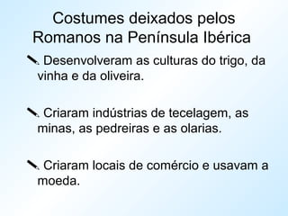 Costumes deixados pelos
Romanos na Península Ibérica
 Desenvolveram as culturas do trigo, da
vinha e da oliveira.
 Criaram indústrias de tecelagem, as
minas, as pedreiras e as olarias.
 Criaram locais de comércio e usavam a
moeda.
 