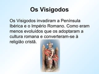 Os Visigodos
Os Visigodos invadiram a Península
Ibérica e o Império Romano. Como eram
menos evoluídos que os adoptaram a
cultura romana e converteram-se à
religião cristã.
 