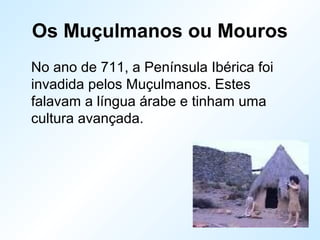 Os Muçulmanos ou Mouros
No ano de 711, a Península Ibérica foi
invadida pelos Muçulmanos. Estes
falavam a língua árabe e tinham uma
cultura avançada.
 