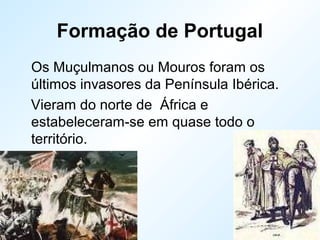 Formação de Portugal
Os Muçulmanos ou Mouros foram os
últimos invasores da Península Ibérica.
Vieram do norte de África e
estabeleceram-se em quase todo o
território.
 