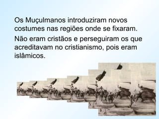 Os Muçulmanos introduziram novos
costumes nas regiões onde se fixaram.
Não eram cristãos e perseguiram os que
acreditavam no cristianismo, pois eram
islâmicos.
 