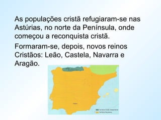 As populações cristã refugiaram-se nas
Astúrias, no norte da Península, onde
começou a reconquista cristã.
Formaram-se, depois, novos reinos
Cristãos: Leão, Castela, Navarra e
Aragão.
 