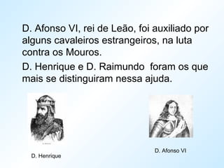 D. Afonso VI, rei de Leão, foi auxiliado por
alguns cavaleiros estrangeiros, na luta
contra os Mouros.
D. Henrique e D. Raimundo foram os que
mais se distinguiram nessa ajuda.
D. Henrique
D. Afonso VI
 