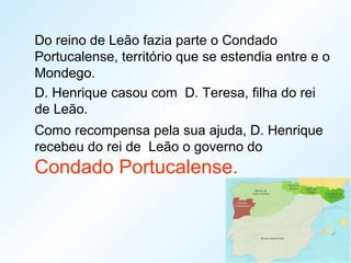 Do reino de Leão fazia parte o Condado
Portucalense, território que se estendia entre e o
Mondego.
D. Henrique casou com D. Teresa, filha do rei
de Leão.
Como recompensa pela sua ajuda, D. Henrique
recebeu do rei de Leão o governo do
Condado Portucalense.
 