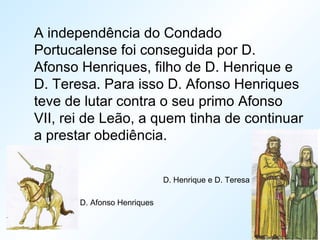 A independência do Condado
Portucalense foi conseguida por D.
Afonso Henriques, filho de D. Henrique e
D. Teresa. Para isso D. Afonso Henriques
teve de lutar contra o seu primo Afonso
VII, rei de Leão, a quem tinha de continuar
a prestar obediência.
D. Henrique e D. Teresa
D. Afonso Henriques
 