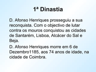 1ª Dinastia
D. Afonso Henriques prosseguiu a sua
reconquista. Com o objectivo de lutar
contra os mouros conquistou as cidades
de Santarém, Lisboa, Alcácer do Sal e
Beja.
D. Afonso Henriques morre em 6 de
Dezembro1185, aos 74 anos de idade, na
cidade de Coimbra.
 
