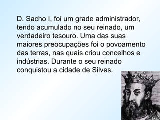 D. Sacho I, foi um grade administrador,
tendo acumulado no seu reinado, um
verdadeiro tesouro. Uma das suas
maiores preocupações foi o povoamento
das terras, nas quais criou concelhos e
indústrias. Durante o seu reinado
conquistou a cidade de Silves.
 