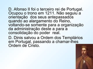 D. Afonso II foi o terceiro rei de Portugal.
Ocupou o trono em 1211. Não seguiu a
orientação dos seus antepassados
quando ao alargamento do Reino,
voltando-se somente para a organização
da administração deste a para a
consolidação do poder real.
D. Dinis salvou a Ordem dos Templários
em Portugal, passando a chamar-lhes
Ordem de Cristo.
 