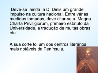 Deve-se ainda a D. Dinis um grande
impulso na cultura nacional. Entre várias
medidas tomadas, deve citar-se a Magna
Charta Priviligiorum, primeiro estatuto da
Universidade, a tradução de muitas obras,
etc.
A sua corte foi um dos centros literários
mais notáveis da Península.
 