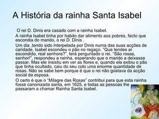 A História da rainha Santa Isabel
O rei D. Dinis era casado com a rainha Isabel.
A rainha Isabel tinha por habito dar alimento aos pobres, facto que
escondia do marido, o rei D. Dinis .
Um dia ,tendo sido interpelada por Dinis numa das suas acções de
caridade, Isabel escondeu o pão no regaço. “Que tendes aí
escondido, real senhora?”, terá perguntado o rei. “São rosas,
senhor!”, respondeu a rainha, esperando que o marido a deixasse
passar. Mas ele insistiu em ver as flores e, quando ela exibiu o pão
que tinha ocultado, caiu do seu colo uma enorme quantidade de
rosas. Não se sabe bem porque é que o rei não gostava da acção
social da esposa.
O certo é que o “Milagre das Rosas” contribui para que esta rainha
fosse canonizada santa, em 1625, e todas as pessoas lhe
passaram a chamar Rainha Santa Isabel.
 