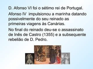 D. Afonso VI foi o sétimo rei de Portugal.
Afonso IV impulsionou a marinha datando
possivelmente do seu reinado as
primeiras viagens às Canárias.
No final do reinado deu-se o assassinato
de Inês de Castro (1355) e a subsequente
rebelião de D. Pedro.
 