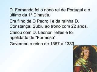 D. Fernando foi o nono rei de Portugal e o
último da 1ª Dinastia.
Era filho de D Pedro I e da rainha D.
Constança. Subiu ao trono com 22 anos.
Casou com D. Leonor Telles e foi
apelidado de “Formoso”.
Governou o reino de 1367 a 1383.
 