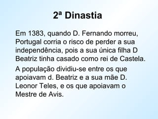 2ª Dinastia
Em 1383, quando D. Fernando morreu,
Portugal corria o risco de perder a sua
independência, pois a sua única filha D
Beatriz tinha casado como rei de Castela.
A população dividiu-se entre os que
apoiavam d. Beatriz e a sua mãe D.
Leonor Teles, e os que apoiavam o
Mestre de Avis.
 